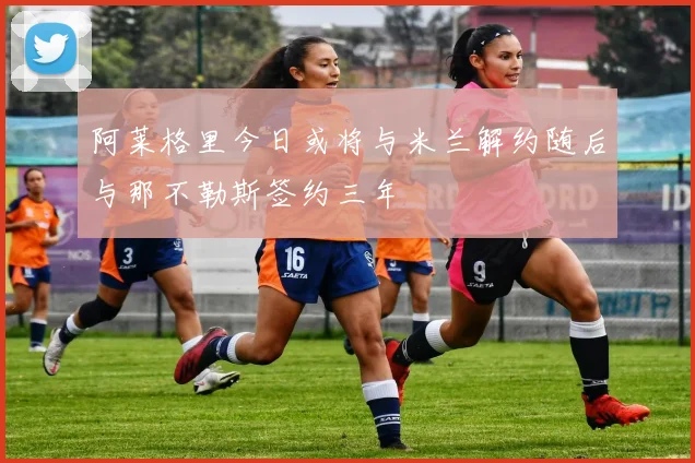 阿莱格里今日或将与米兰解约随后与那不勒斯签约三年