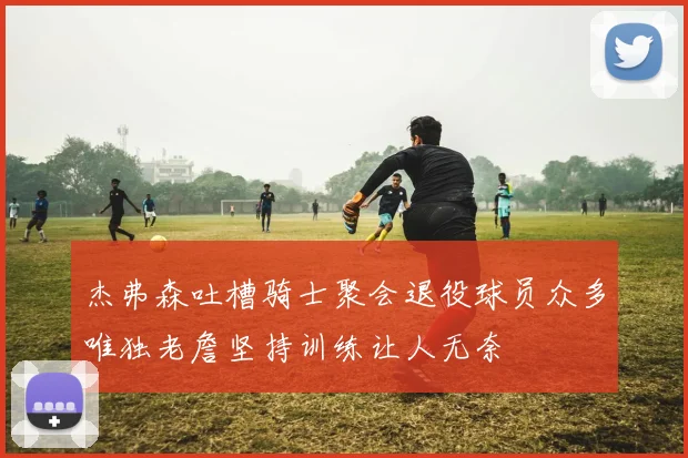杰弗森吐槽骑士聚会退役球员众多唯独老詹坚持训练让人无奈