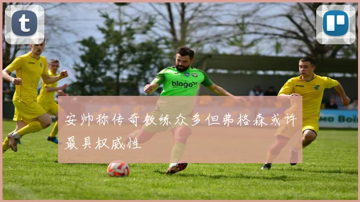 安帅称传奇教练众多但弗格森或许最具权威性