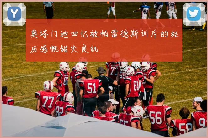 奥塔门迪回忆被帕雷德斯训斥的经历感慨错失良机