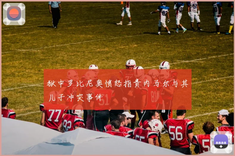 狱中罗比尼奥愤怒指责内马尔与其儿子冲突事件