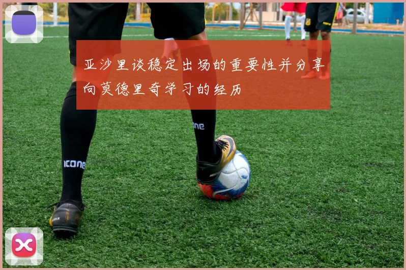 亚沙里谈稳定出场的重要性并分享向莫德里奇学习的经历