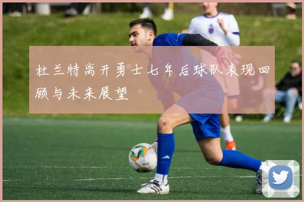 杜兰特离开勇士七年后球队表现回顾与未来展望