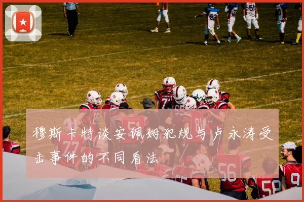 穆斯卡特谈安佩姆犯规与卢永涛受击事件的不同看法