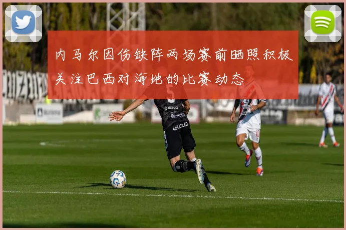 内马尔因伤缺阵两场赛前晒照积极关注巴西对海地的比赛动态
