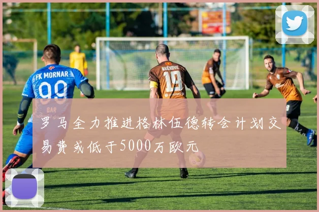 罗马全力推进格林伍德转会计划交易费或低于5000万欧元