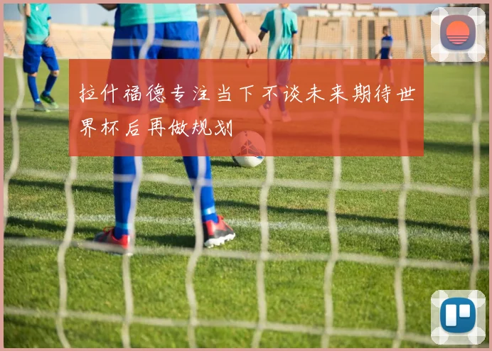 拉什福德专注当下不谈未来期待世界杯后再做规划