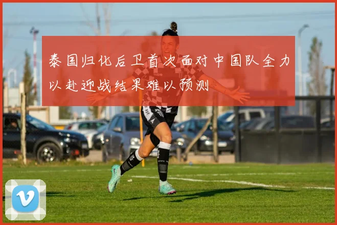 泰国归化后卫首次面对中国队全力以赴迎战结果难以预测