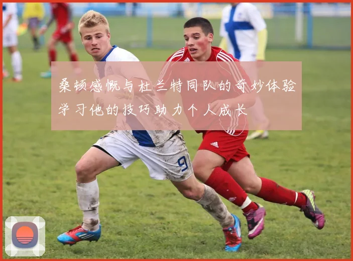 桑顿感慨与杜兰特同队的奇妙体验学习他的技巧助力个人成长