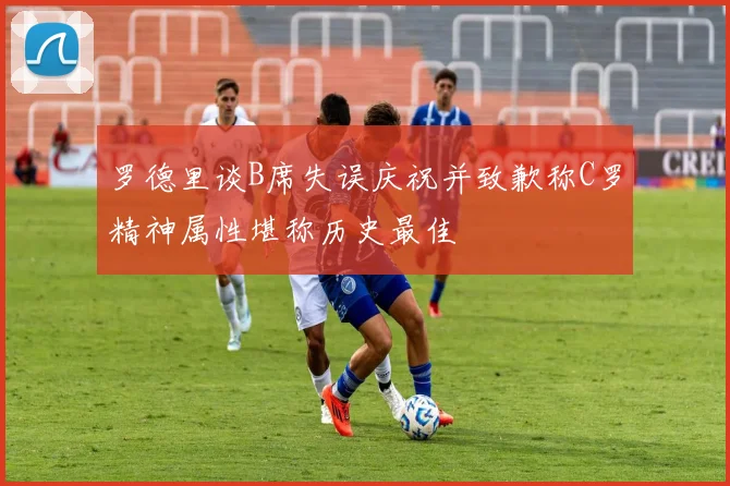 罗德里谈B席失误庆祝并致歉称C罗精神属性堪称历史最佳