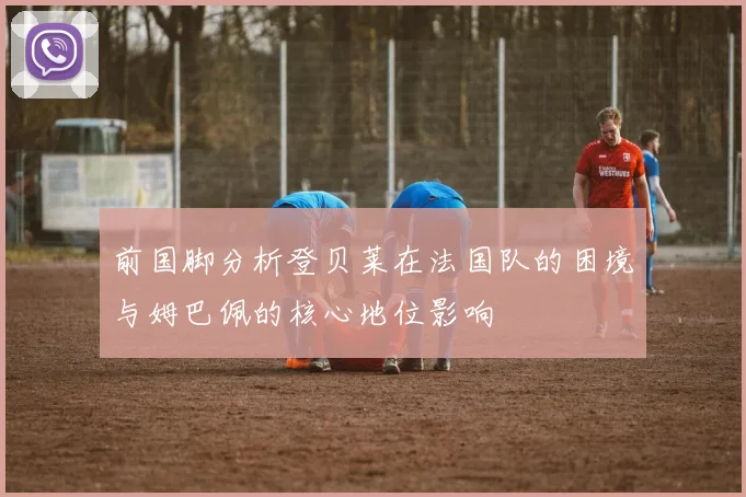 前国脚分析登贝莱在法国队的困境与姆巴佩的核心地位影响