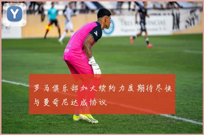 罗马俱乐部加大续约力度期待尽快与曼奇尼达成协议