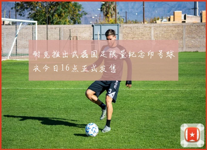 耐克推出武磊国足限量纪念印号球衣今日16点正式发售