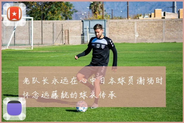 老队长永远在心中日本球员谢场时怀念远藤航的球衣传承