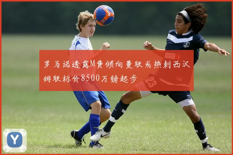 罗马诺透露M费倾向曼联或热刺西汉姆联标价8500万镑起步