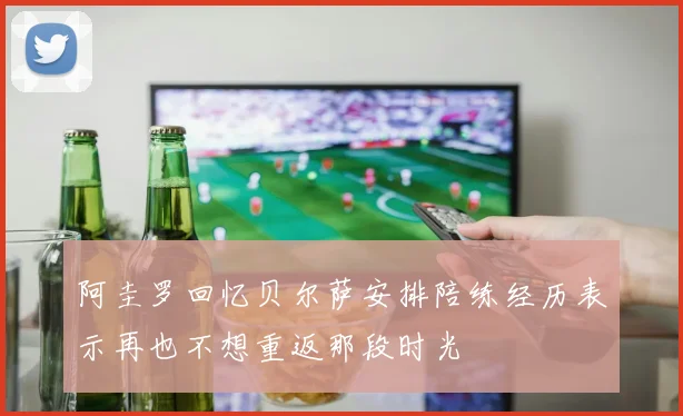 阿圭罗回忆贝尔萨安排陪练经历表示再也不想重返那段时光