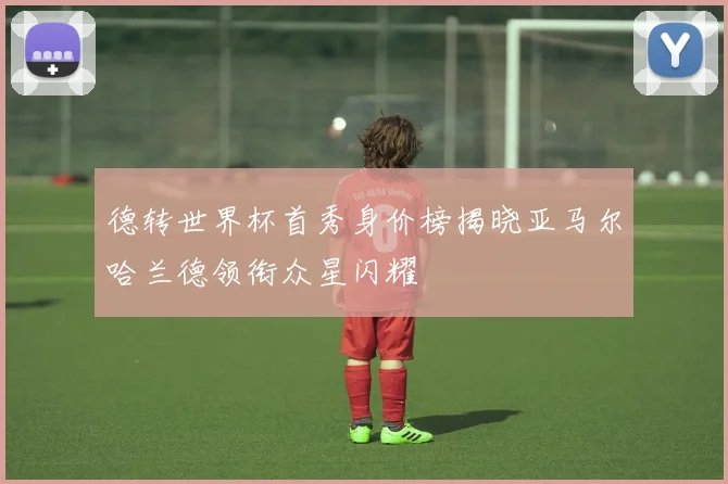 德转世界杯首秀身价榜揭晓亚马尔哈兰德领衔众星闪耀