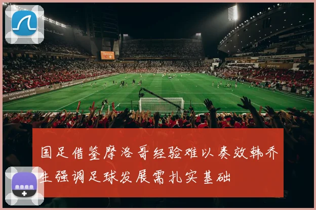 国足借鉴摩洛哥经验难以奏效韩乔生强调足球发展需扎实基础